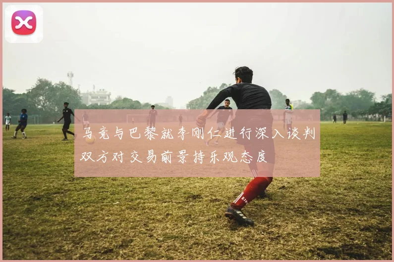 马竞与巴黎就李刚仁进行深入谈判双方对交易前景持乐观态度