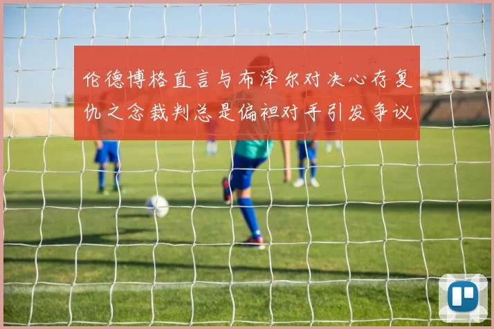 伦德博格直言与布泽尔对决心存复仇之念裁判总是偏袒对手引发争议