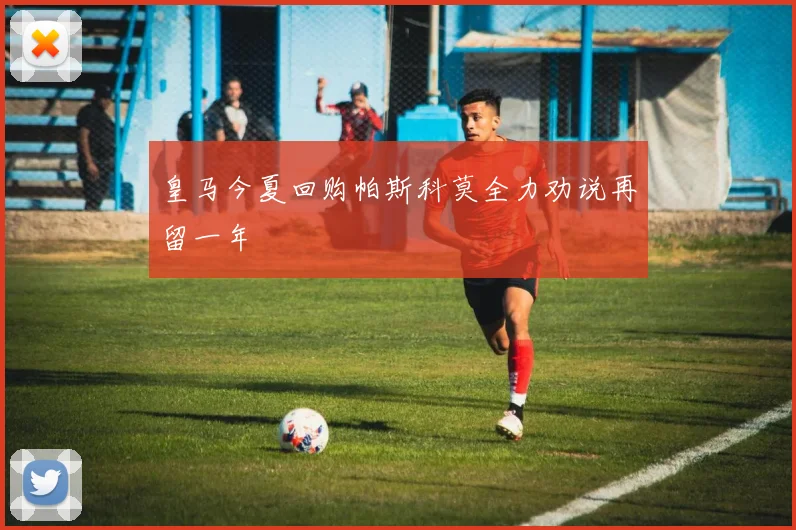 皇马今夏回购帕斯科莫全力劝说再留一年