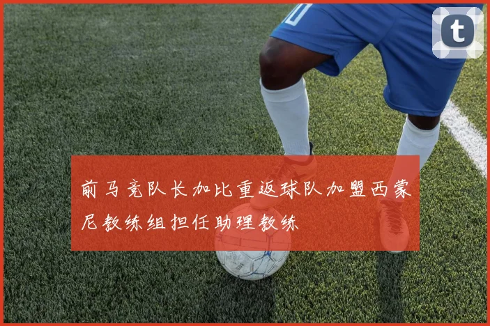 前马竞队长加比重返球队加盟西蒙尼教练组担任助理教练