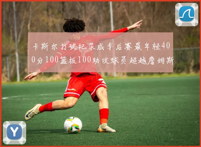 卡斯尔打破纪录成季后赛最年轻400分100篮板100助攻球员超越詹姆斯荣耀时刻