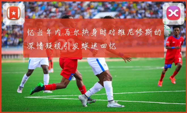 忆当年内马尔热身时对维尼修斯的深情凝视引发球迷回忆