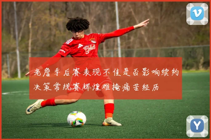 老詹季后赛表现不佳是否影响续约决策常规赛辉煌难掩痛苦经历