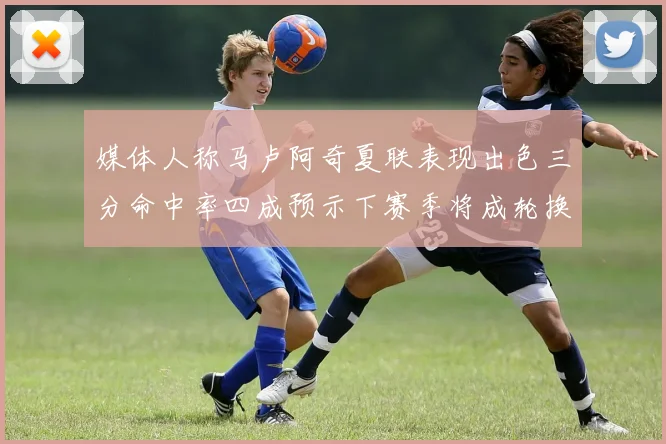 媒体人称马卢阿奇夏联表现出色三分命中率四成预示下赛季将成轮换球员