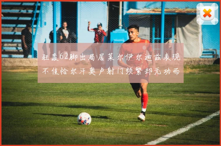 狂轰62脚出局居莱尔伊尔迪兹表现不佳恰尔汗奥卢射门频繁却无功而返