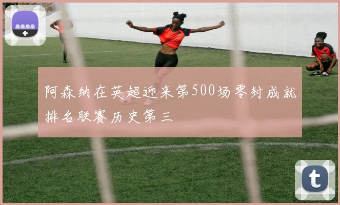 阿森纳在英超迎来第500场零封成就排名联赛历史第三