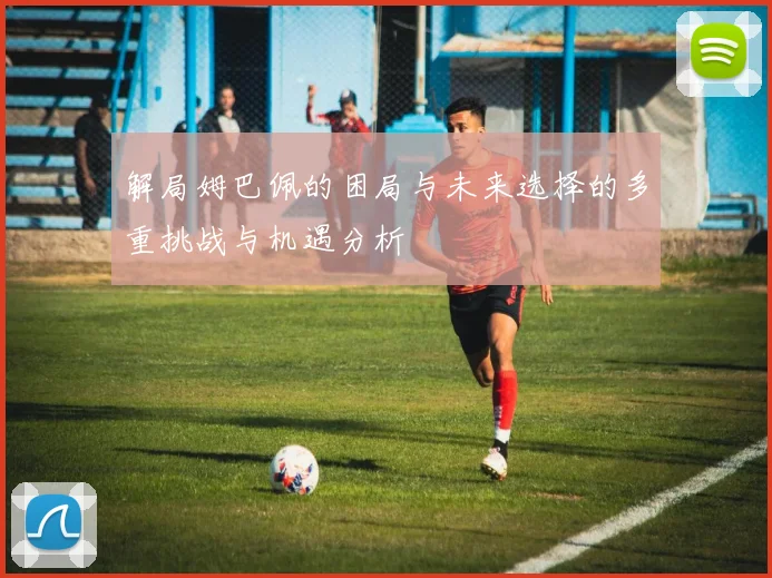 解局姆巴佩的困局与未来选择的多重挑战与机遇分析