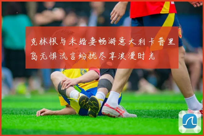 克林根与未婚妻畅游意大利卡普里岛无惧流言纷扰尽享浪漫时光