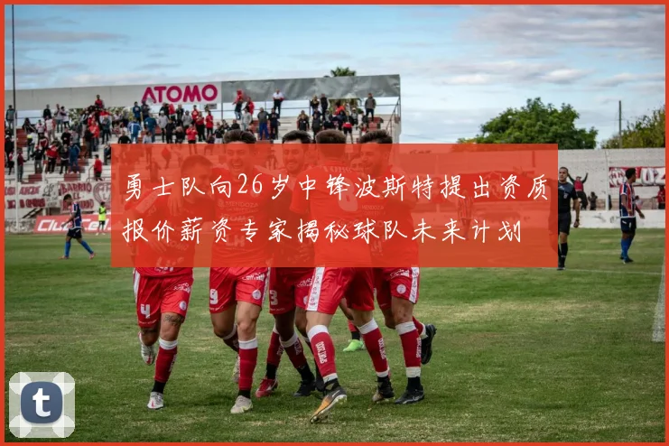 勇士队向26岁中锋波斯特提出资质报价薪资专家揭秘球队未来计划