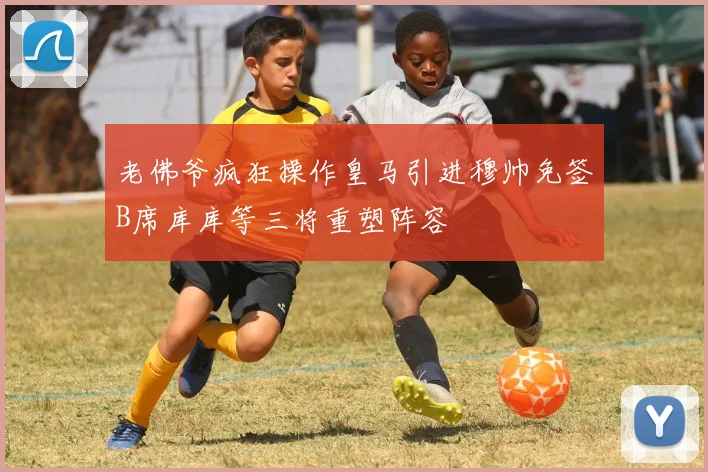 老佛爷疯狂操作皇马引进穆帅免签B席库库等三将重塑阵容