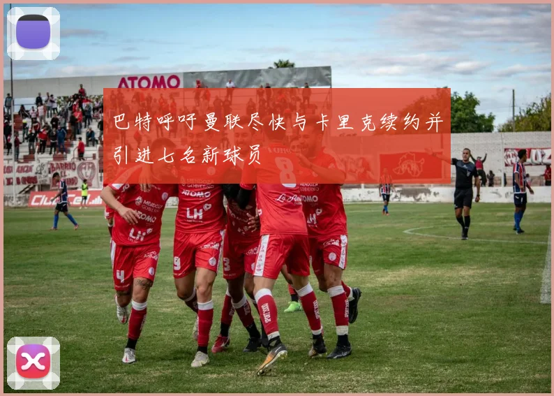 巴特呼吁曼联尽快与卡里克续约并引进七名新球员