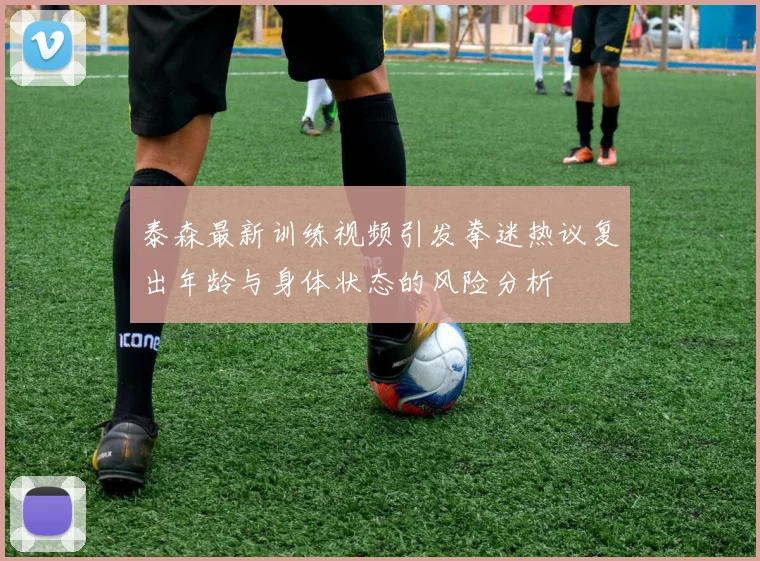 泰森最新训练视频引发拳迷热议复出年龄与身体状态的风险分析