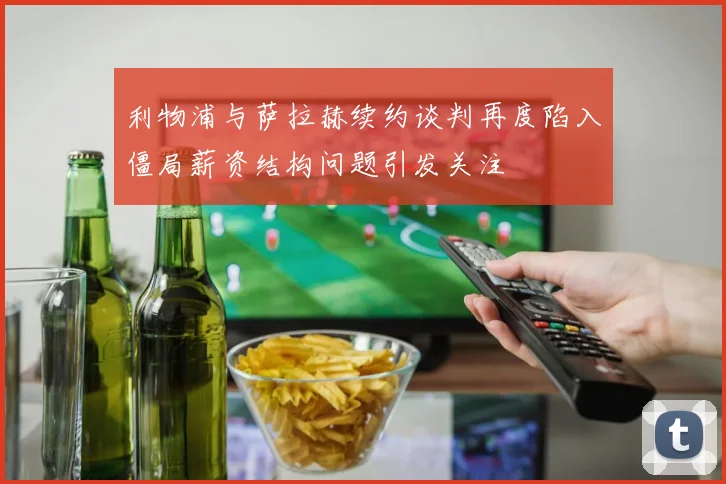 利物浦与萨拉赫续约谈判再度陷入僵局薪资结构问题引发关注