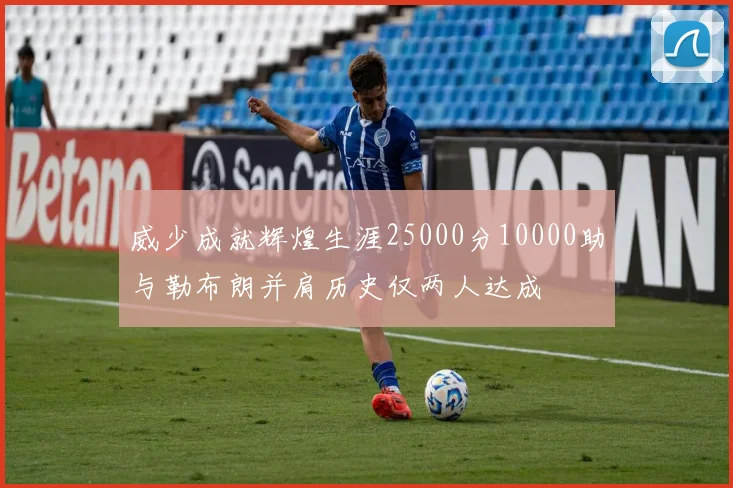 威少成就辉煌生涯25000分10000助与勒布朗并肩历史仅两人达成