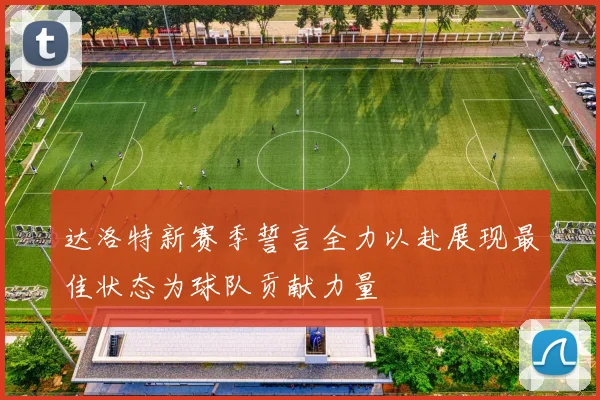 达洛特新赛季誓言全力以赴展现最佳状态为球队贡献力量